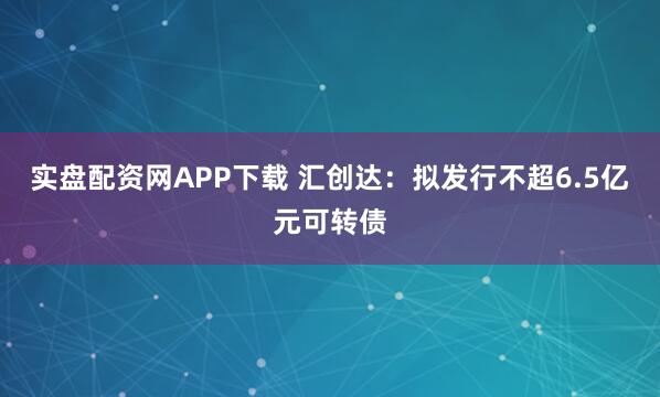 实盘配资网APP下载 汇创达:拟发行不超6.5亿元可转债
