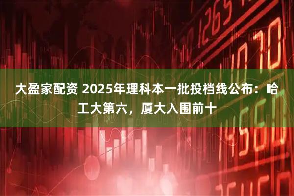 大盈家配资 2025年理科本一批投档线公布:哈工大第六,厦大入围前十