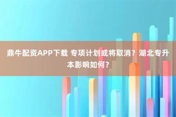 鼎牛配资APP下载 专项计划或将取消?湖北专升本影响如何?