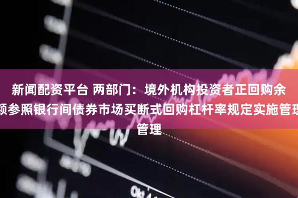 新闻配资平台 两部门：境外机构投资者正回购余额参照银行间债券市场买断式回购杠杆率规定实施管理