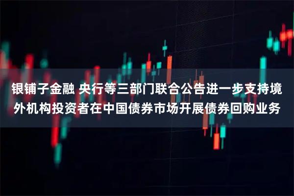 银铺子金融 央行等三部门联合公告进一步支持境外机构投资者在中国债券市场开展债券回购业务