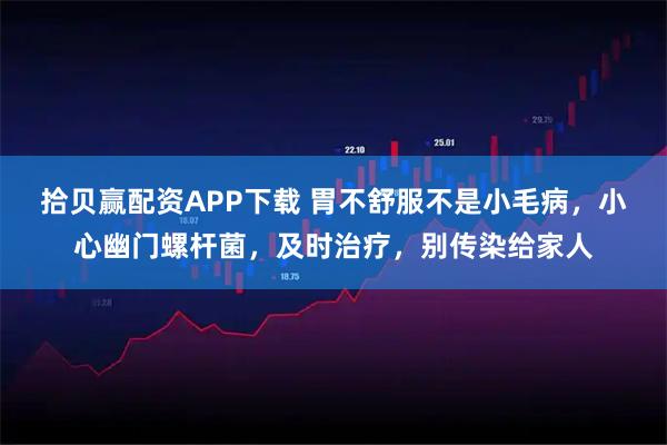 拾贝赢配资APP下载 胃不舒服不是小毛病，小心幽门螺杆菌，及时治疗，别传染给家人