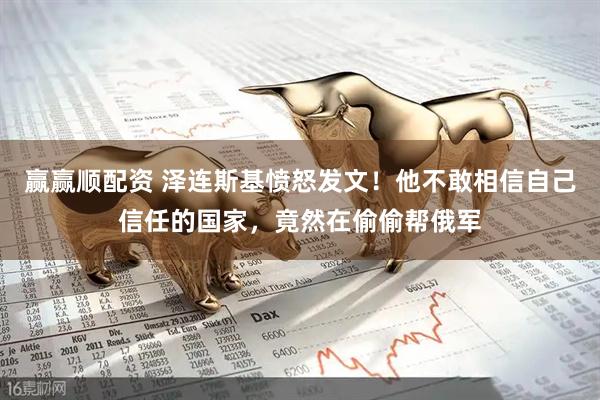 赢赢顺配资 泽连斯基愤怒发文！他不敢相信自己信任的国家，竟然在偷偷帮俄军