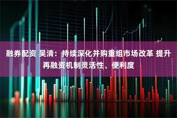 融券配资 吴清：持续深化并购重组市场改革 提升再融资机制灵活性、便利度