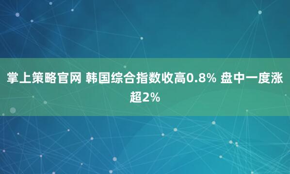 掌上策略官网 韩国综合指数收高0.8% 盘中一度涨超2%