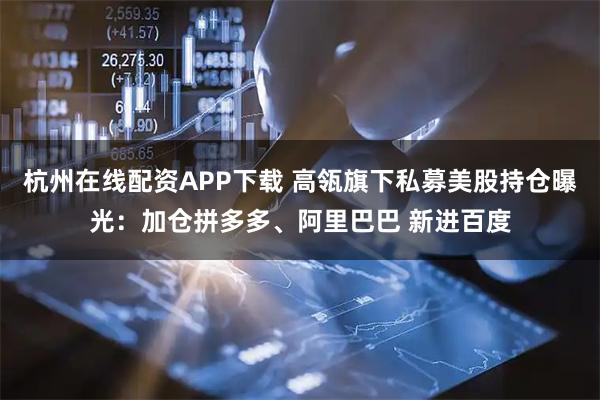 杭州在线配资APP下载 高瓴旗下私募美股持仓曝光：加仓拼多多、阿里巴巴 新进百度