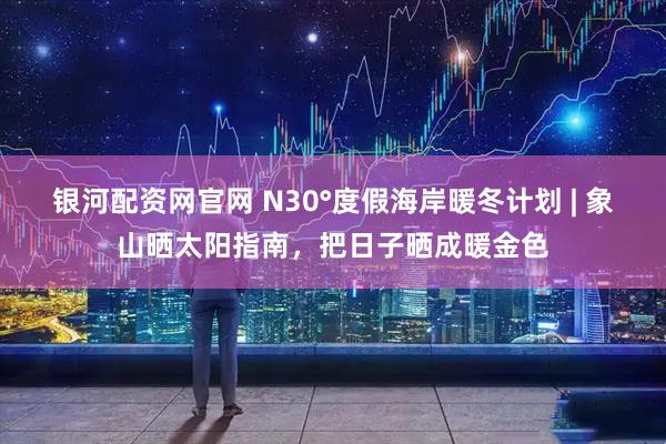 银河配资网官网 N30°度假海岸暖冬计划 | 象山晒太阳指南，把日子晒成暖金色