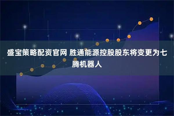 盛宝策略配资官网 胜通能源控股股东将变更为七腾机器人