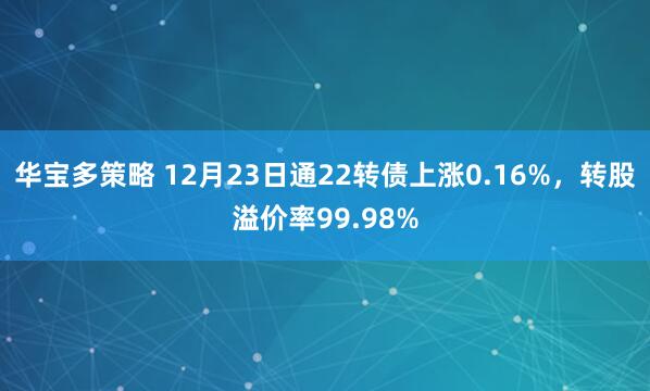 华宝多策略 12月23日通22转债上涨0.16%,转股溢价率99.98%