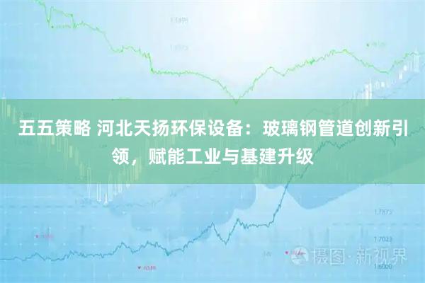 五五策略 河北天扬环保设备：玻璃钢管道创新引领，赋能工业与基建升级