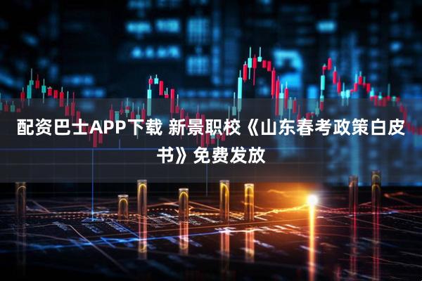 配资巴士APP下载 新景职校《山东春考政策白皮书》免费发放