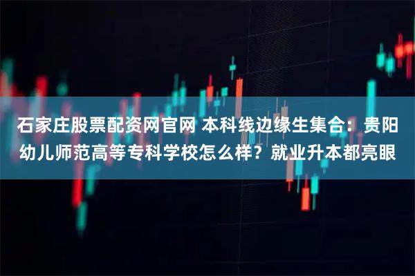 石家庄股票配资网官网 本科线边缘生集合：贵阳幼儿师范高等专科学校怎么样？就业升本都亮眼