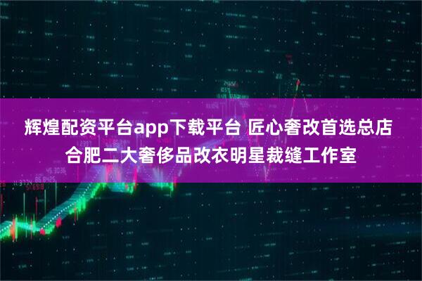 辉煌配资平台app下载平台 匠心奢改首选总店 合肥二大奢侈品改衣明星裁缝工作室
