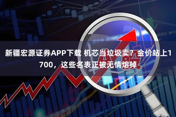 新疆宏源证券APP下载 机芯当垃圾卖?金价站上1700,这些名表正被无情熔掉