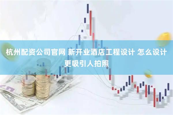 杭州配资公司官网 新开业酒店工程设计 怎么设计更吸引人拍照