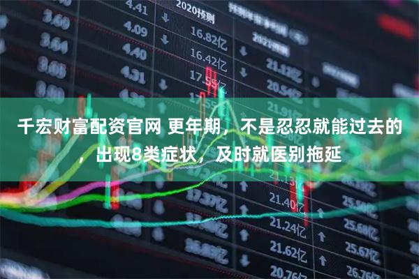 千宏财富配资官网 更年期，不是忍忍就能过去的，出现8类症状，及时就医别拖延
