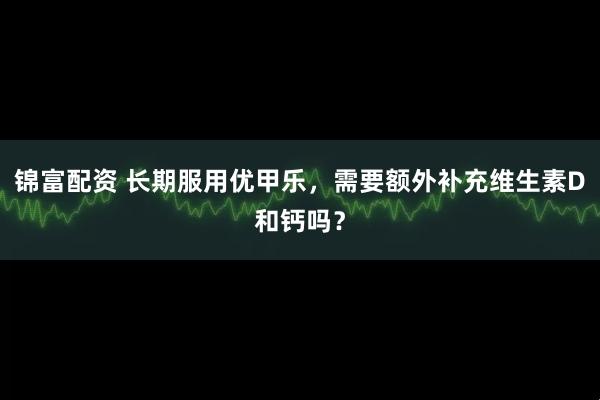 锦富配资 长期服用优甲乐，需要额外补充维生素D和钙吗？