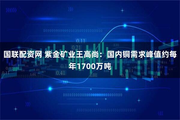 国联配资网 紫金矿业王高尚:国内铜需求峰值约每年1700万吨