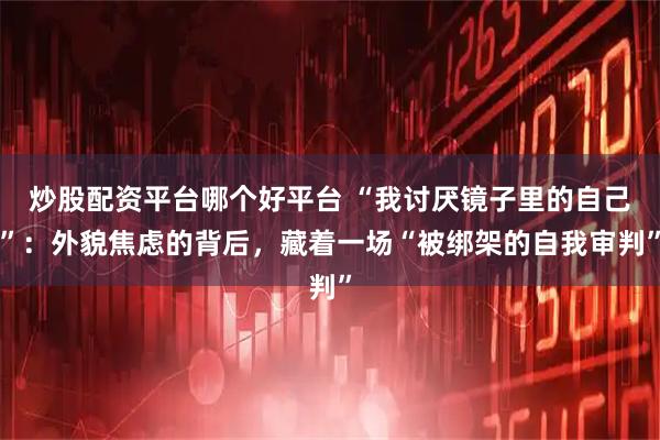 炒股配资平台哪个好平台 “我讨厌镜子里的自己”：外貌焦虑的背后，藏着一场“被绑架的自我审判”