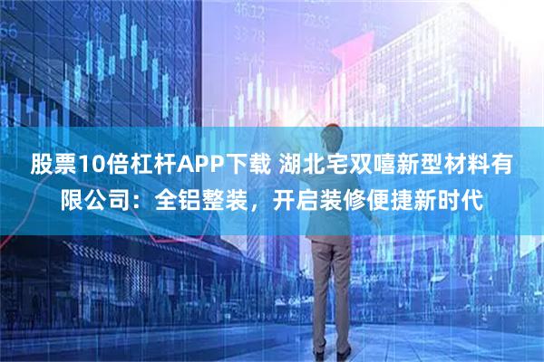 股票10倍杠杆APP下载 湖北宅双嘻新型材料有限公司：全铝整装，开启装修便捷新时代