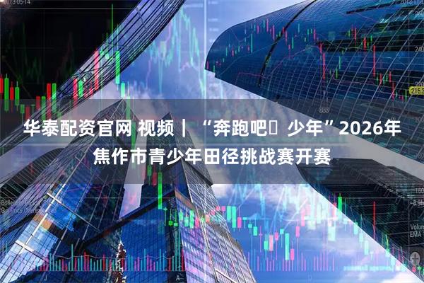 华泰配资官网 视频｜ “奔跑吧・少年”2026年焦作市青少年田径挑战赛开赛