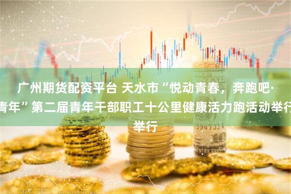 广州期货配资平台 天水市“悦动青春，奔跑吧·青年”第二届青年干部职工十公里健康活力跑活动举行