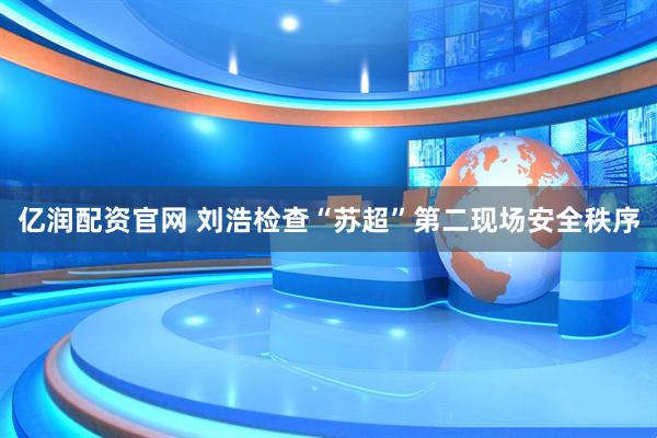 亿润配资官网 刘浩检查“苏超”第二现场安全秩序