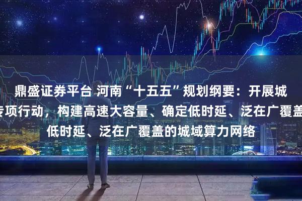 鼎盛证券平台 河南“十五五”规划纲要：开展城域“毫秒用算”专项行动，构建高速大容量、确定低时延、泛在广覆盖的城域算力网络