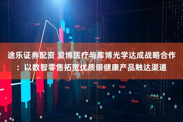 途乐证券配资 爱博医疗与库博光学达成战略合作：以数智零售拓宽优质眼健康产品触达渠道