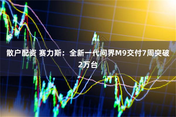 散户配资 赛力斯：全新一代问界M9交付7周突破2万台