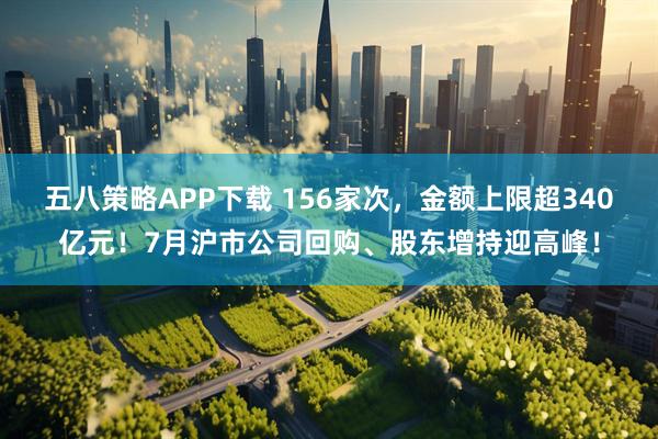 五八策略APP下载 156家次，金额上限超340亿元！7月沪市公司回购、股东增持迎高峰！